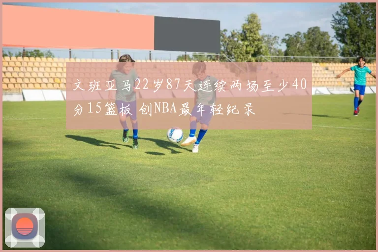 文班亚马22岁87天连续两场至少40分15篮板 创NBA最年轻纪录