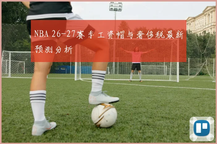NBA 26-27赛季工资帽与奢侈税最新预测分析