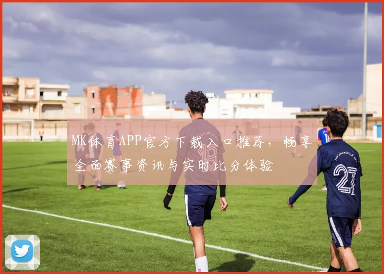 MK体育APP官方下载入口推荐，畅享全面赛事资讯与实时比分体验