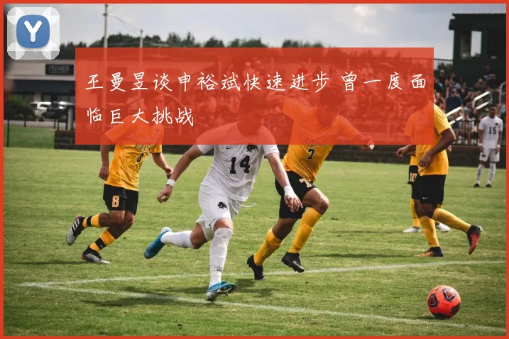 王曼昱谈申裕斌快速进步 曾一度面临巨大挑战