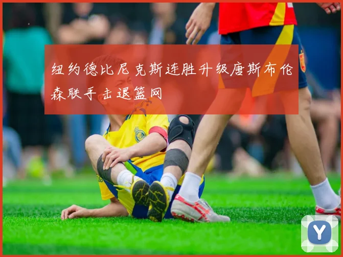纽约德比尼克斯连胜升级唐斯布伦森联手击退篮网