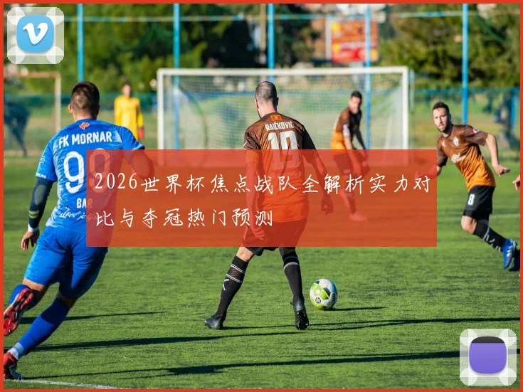 2026世界杯焦点战队全解析实力对比与夺冠热门预测