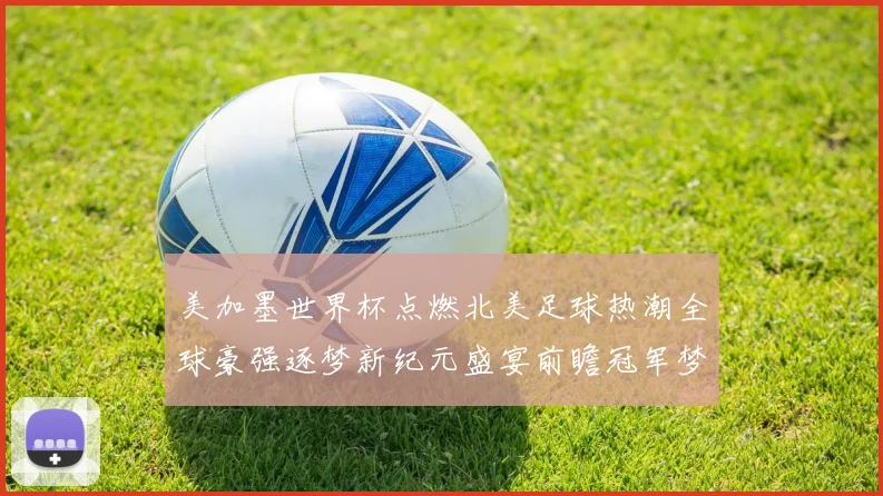 美加墨世界杯点燃北美足球热潮全球豪强逐梦新纪元盛宴前瞻冠军梦