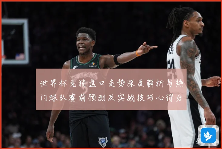 世界杯竞猜盘口走势深度解析与热门球队赛前预测及实战技巧心得分享
