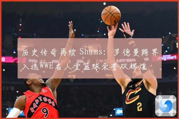 历史传奇再续 Shams：罗德曼跨界入选WWE名人堂篮球荣誉双辉煌