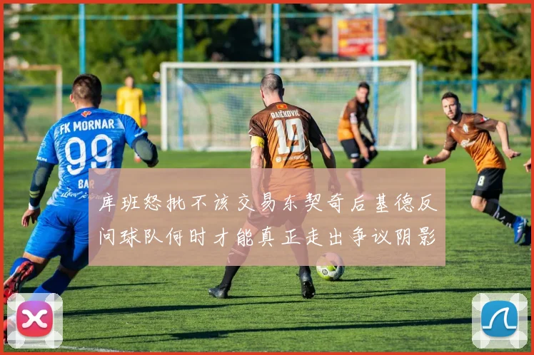 库班怒批不该交易东契奇后基德反问球队何时才能真正走出争议阴影