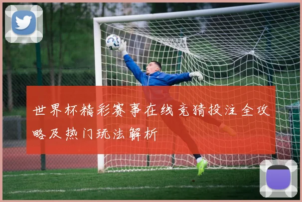 世界杯精彩赛事在线竞猜投注全攻略及热门玩法解析