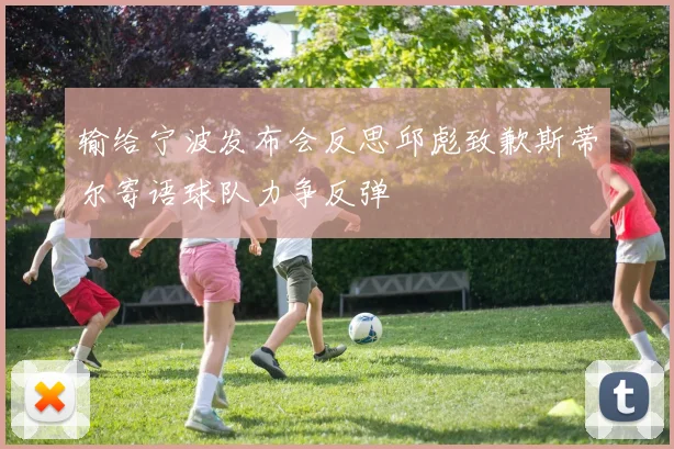 输给宁波发布会反思邱彪致歉斯蒂尔寄语球队力争反弹