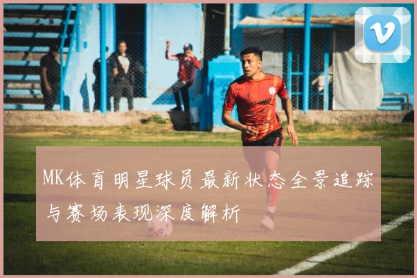 MK体育明星球员最新状态全景追踪与赛场表现深度解析