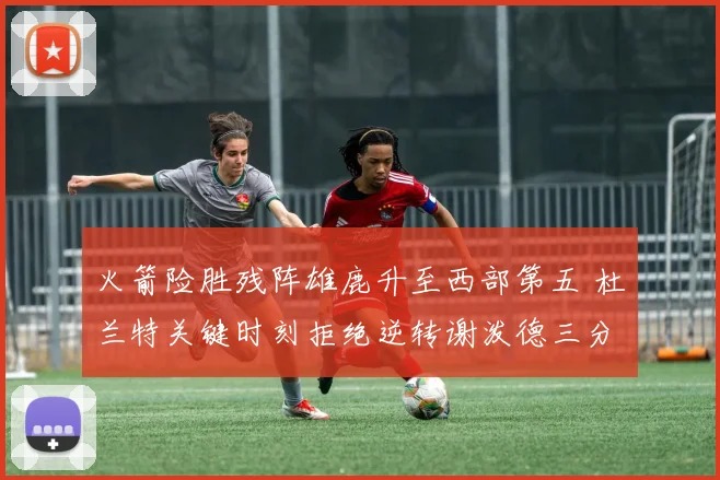 火箭险胜残阵雄鹿升至西部第五 杜兰特关键时刻拒绝逆转谢泼德三分新高
