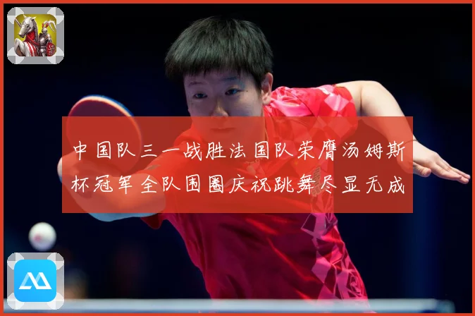 中国队三一战胜法国队荣膺汤姆斯杯冠军全队围圈庆祝跳舞尽显无成长观察