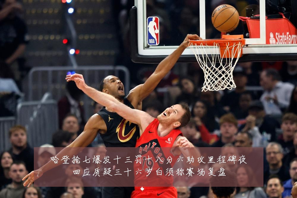 哈登抢七爆发十三罚十八分六助攻里程碑夜回应质疑三十六岁白须称赛场复盘