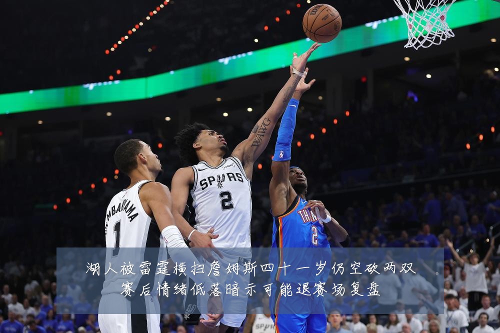 湖人被雷霆横扫詹姆斯四十一岁仍空砍两双赛后情绪低落暗示可能退赛场复盘